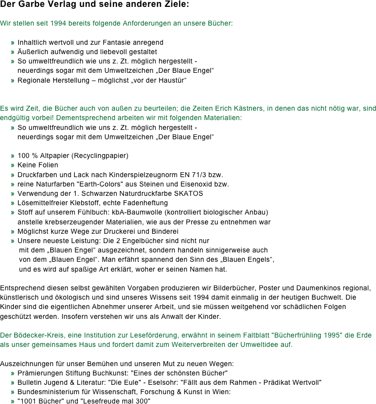 Der Garbe Verlag und seine anderen Ziele:

Wir stellen seit 1994 bereits folgende Anforderungen an unsere Bücher:
 	»	Inhaltlich wertvoll und zur Fantasie anregend 	»	Äußerlich aufwendig und liebevoll gestaltet 	»	So umweltfreundlich wie uns z. Zt. möglich hergestellt - 		neuerdings sogar mit dem Umweltzeichen „Der Blaue Engel“ 	»	Regionale Herstellung – möglichst „vor der Haustür“ 

Es wird Zeit, die Bücher auch von außen zu beurteilen; die Zeiten Erich Kästners, in denen das nicht nötig war, sind endgültig vorbei! Dementsprechend arbeiten wir mit folgenden Materialien:
	»	So umweltfreundlich wie uns z. Zt. möglich hergestellt - 		neuerdings sogar mit dem Umweltzeichen „Der Blaue Engel“ 
	»	100 % Altpapier (Recyclingpapier)
	»	Keine Folien
	»	Druckfarben und Lack nach Kinderspielzeugnorm EN 71/3 bzw.
	»	reine Naturfarben "Earth-Colors" aus Steinen und Eisenoxid bzw.
	»	Verwendung der 1. Schwarzen Naturdruckfarbe SKATOS
	»	Lösemittelfreier Klebstoff, echte Fadenheftung
	»	Stoff auf unserem Fühlbuch: kbA-Baumwolle (kontrolliert biologischer Anbau) 		anstelle krebserzeugender Materialien, wie aus der Presse zu entnehmen war
	»	Möglichst kurze Wege zur Druckerei und Binderei
	»	Unsere neueste Leistung: Die 2 Engelbücher sind nicht nur 	    mit dem „Blauen Engel“ ausgezeichnet, sondern handeln sinnigerweise auch 	    von dem „Blauen Engel“. Man erfährt spannend den Sinn des „Blauen Engels“, 	    und es wird auf spaßige Art erklärt, woher er seinen Namen hat. 
Entsprechend diesen selbst gewählten Vorgaben produzieren wir Bilderbücher, Poster und Daumenkinos regional, künstlerisch und ökologisch und sind unseres Wissens seit 1994 damit einmalig in der heutigen Buchwelt. Die Kinder sind die eigentlichen Abnehmer unserer Arbeit, und sie müssen weitgehend vor schädlichen Folgen geschützt werden. Insofern verstehen wir uns als Anwalt der Kinder. 
Der Bödecker-Kreis, eine Institution zur Leseförderung, erwähnt in seinem Faltblatt "Bücherfrühling 1995" die Erde als unser gemeinsames Haus und fordert damit zum Weiterverbreiten der Umweltidee auf. 
Auszeichnungen für unser Bemühen und unseren Mut zu neuen Wegen: 	»	Prämierungen Stiftung Buchkunst: "Eines der schönsten Bücher" 	»	Bulletin Jugend & Literatur: "Die Eule" - Eselsohr: "Fällt aus dem Rahmen - Prädikat Wertvoll" 	»	Bundesministerium für Wissenschaft, Forschung & Kunst in Wien: 	»	"1001 Bücher" und "Lesefreude mal 300" 
